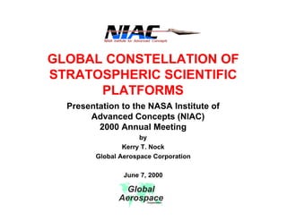 GLOBAL CONSTELLATION OF 
STRATOSPHERIC SCIENTIFIC 
PLATFORMS 
Presentation to the NASA Institute of 
Advanced Concepts (NIAC) 
2000 Annual Meeting 
by 
Kerry T. Nock 
Global Aerospace Corporation 
June 7, 2000 
Global 
Aerospace Corporation 
 