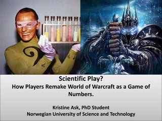 Kristine Ask Phd student Scientific Play?How Players Remake World of Warcraft as a Game of Numbers.Kristine Ask, PhD Student Norwegian University of Science and Technology 