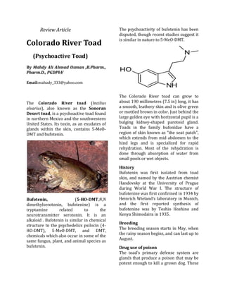 Review Article
Colorado River Toad
(Psychoactive Toad)
By Mahdy Ali Ahmad Osman ,B.Pharm.,
Pharm.D., PGDPhV
Email:mahady_333@yahoo.com
The Colorado River toad (Incilius
alvarius), also known as the Sonoran
Desert toad, is a psychoactive toad found
in northern Mexico and the southwestern
United States. Its toxin, as an exudates of
glands within the skin, contains 5-MeO-
DMT and bufotenin.
Bufotenin, (5-HO-DMT,N,N
dimethylserotonin, bufotenine) is a
tryptamine related to the
neurotransmitter serotonin. It is an
alkaloid . Bufotenin is similar in chemical
structure to the psychedelics psilocin (4-
HO-DMT), 5-MeO-DMT, and DMT,
chemicals which also occur in some of the
same fungus, plant, and animal species as
bufotenin.
The psychoactivity of bufotenin has been
disputed, though recent studies suggest it
is similar in nature to 5-MeO-DMT.
The Colorado River toad can grow to
about 190 millimetres (7.5 in) long, it has
a smooth, leathery skin and is olive green
or mottled brown in color. Just behind the
large golden eye with horizontal pupil is a
bulging kidney-shaped parotoid gland.
Toads in the family bufonidae have a
region of skin known as "the seat patch",
which extends from mid abdomen to the
hind legs and is specialized for rapid
rehydration. Most of the rehydration is
done through absorption of water from
small pools or wet objects.
History
Bufotenin was first isolated from toad
skin, and named by the Austrian chemist
Handovsky at the University of Prague
during World War I. The structure of
bufotenine was first confirmed in 1934 by
Heinrich Wieland’s laboratory in Munich,
and the first reported synthesis of
bufotenine was by Toshio Hoshino and
Kenya Shimodaira in 1935.
Breeding
The breeding season starts in May, when
the rainy season begins, and can last up to
August.
Drug use of poison
The toad's primary defense system are
glands that produce a poison that may be
potent enough to kill a grown dog. These
 