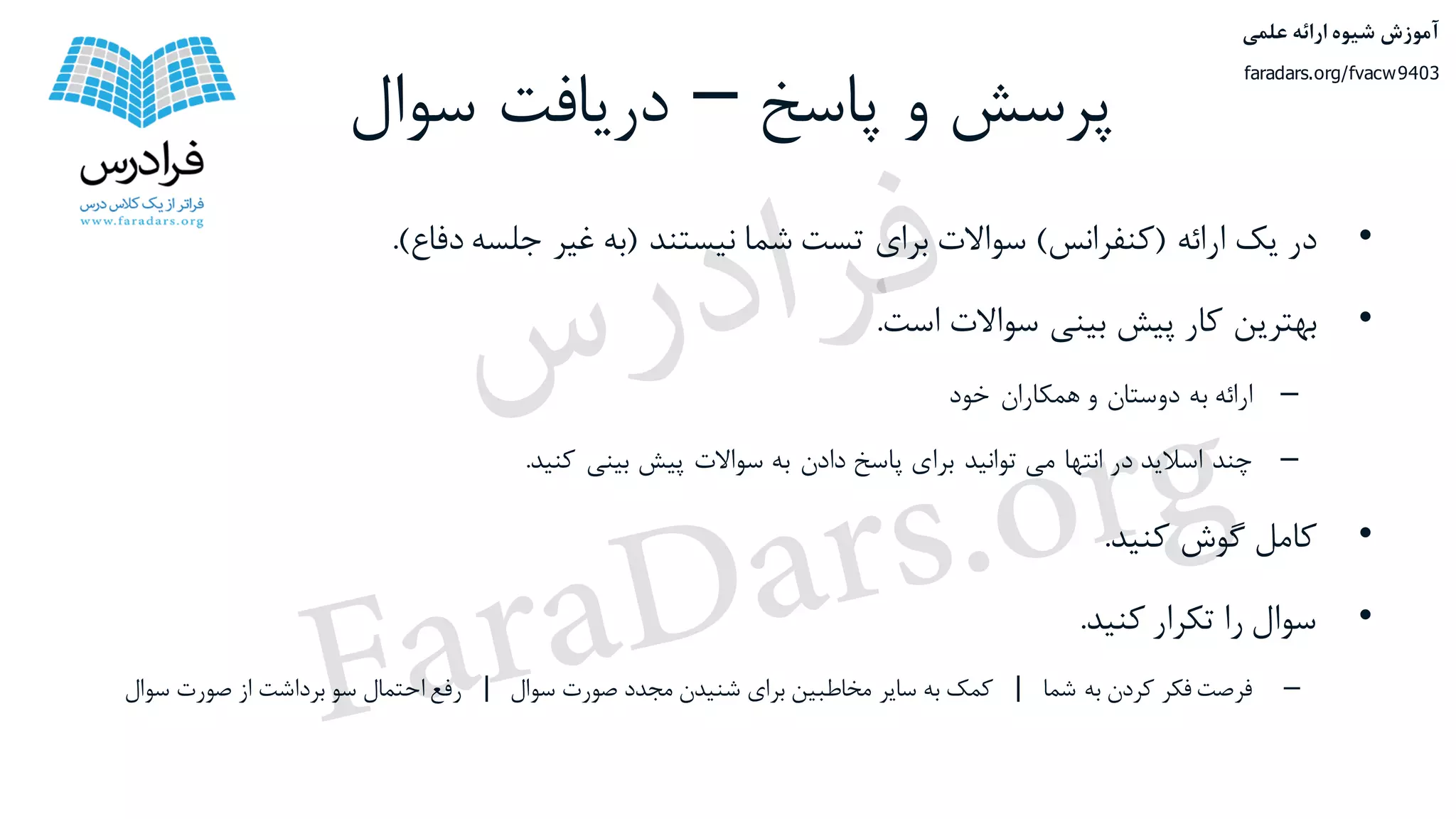 ‫پاسخ‬ ‫و‬ ‫پرسش‬–‫سوال‬ ‫دریافت‬
•‫در‬‫یک‬‫ارائه‬(‫کنفرانس‬)‫سواالت‬‫برای‬‫تست‬‫شما‬‫نیستند‬(‫به‬‫غیر‬‫جلسه‬‫دفاع‬).
•‫بهترین‬‫کار‬‫پیش‬‫بینی‬‫سواالت‬‫است‬.
–‫ارائه‬‫به‬‫دوستان‬‫و‬‫همکاران‬‫خود‬
–‫چند‬‫اسالید‬‫در‬‫انتها‬‫می‬‫توانید‬‫برای‬‫پاسخ‬‫دادن‬‫به‬‫سواالت‬‫پیش‬‫بینی‬‫کنید‬.
•‫کامل‬‫گوش‬‫کنید‬.
•‫سوال‬‫را‬‫تکرار‬‫کنید‬.
–‫فرصت‬‫فکر‬‫کردن‬‫به‬‫شما‬|‫کمک‬‫به‬‫سایر‬‫مخاطبین‬‫برای‬‫شنیدن‬‫مجدد‬‫صورت‬‫سوال‬|‫رفع‬‫احتمال‬‫سو‬‫برداشت‬‫از‬‫صورت‬‫س‬‫وال‬
‫علمی‬ ‫ارائه‬ ‫شیوه‬ ‫آموزش‬
faradars.org/fvacw9403
‫س‬‫ر‬‫د‬‫ا‬‫ﺮ‬‫ﻓ‬
FaraDars.org
 