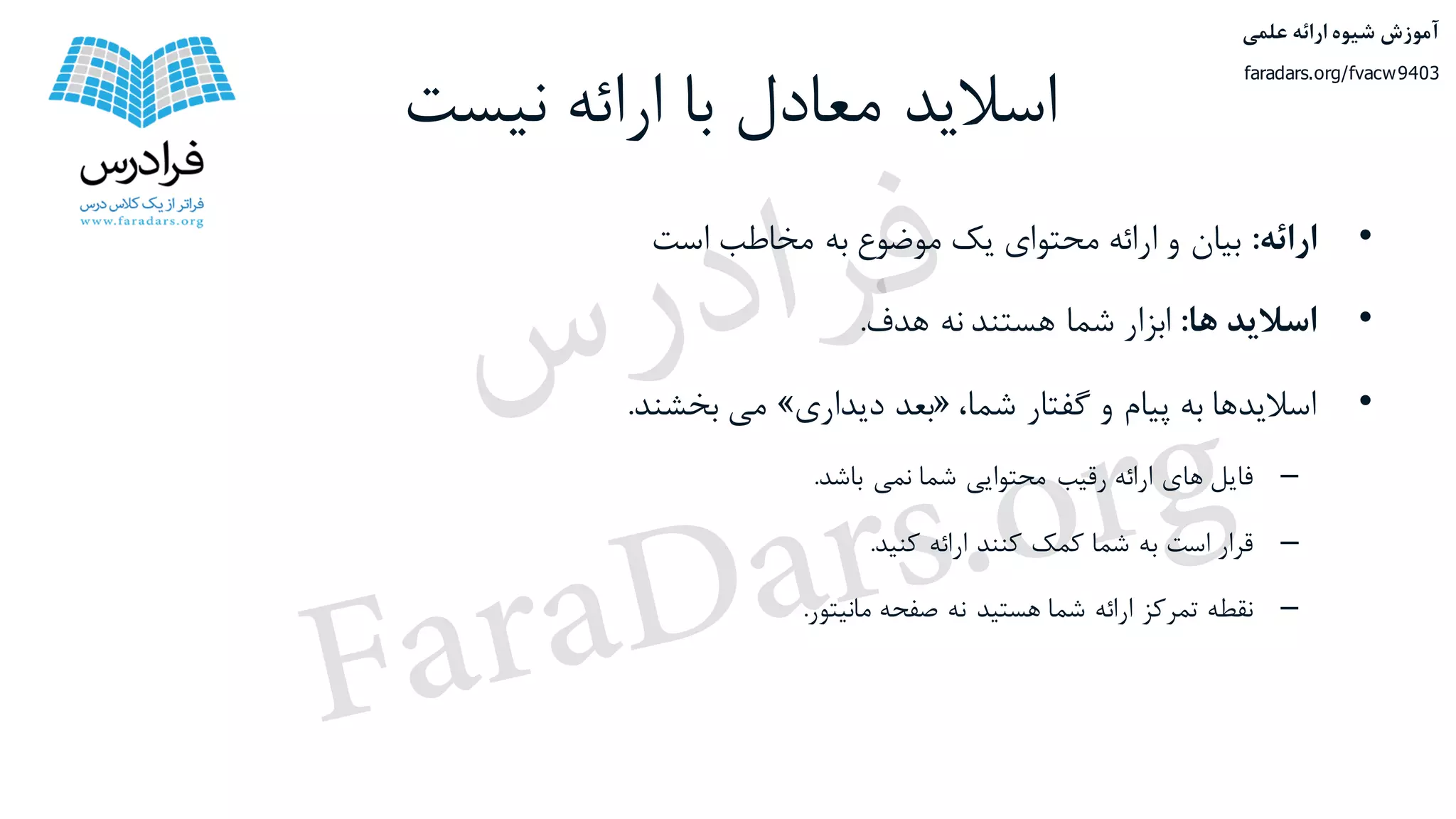 ‫نیست‬ ‫ارائه‬ ‫با‬ ‫معادل‬ ‫اسالید‬
•‫ارائه‬:‫بیان‬‫و‬‫ارائه‬‫محتوای‬‫یک‬‫موضوع‬‫به‬‫مخاطب‬‫است‬
•‫اسالید‬‫ها‬:‫ابزار‬‫شما‬‫هستند‬‫نه‬‫هدف‬.
•‫اسالیدها‬‫به‬‫پیام‬‫و‬‫گفتار‬،‫شما‬«‫بعد‬‫دیداری‬»‫می‬‫بخشند‬.
–‫فایل‬‫های‬‫ارائه‬‫رقیب‬‫محتوایی‬‫شما‬‫نمی‬‫باشد‬.
–‫قرار‬‫است‬‫به‬‫شما‬‫کمک‬‫کنند‬‫ارائه‬‫کنید‬.
–‫نقطه‬‫تمرکز‬‫ارائه‬‫شما‬‫هستید‬‫نه‬‫صفحه‬‫مانیتور‬.
‫علمی‬ ‫ارائه‬ ‫شیوه‬ ‫آموزش‬
faradars.org/fvacw9403
‫س‬‫ر‬‫د‬‫ا‬‫ﺮ‬‫ﻓ‬
FaraDars.org
 