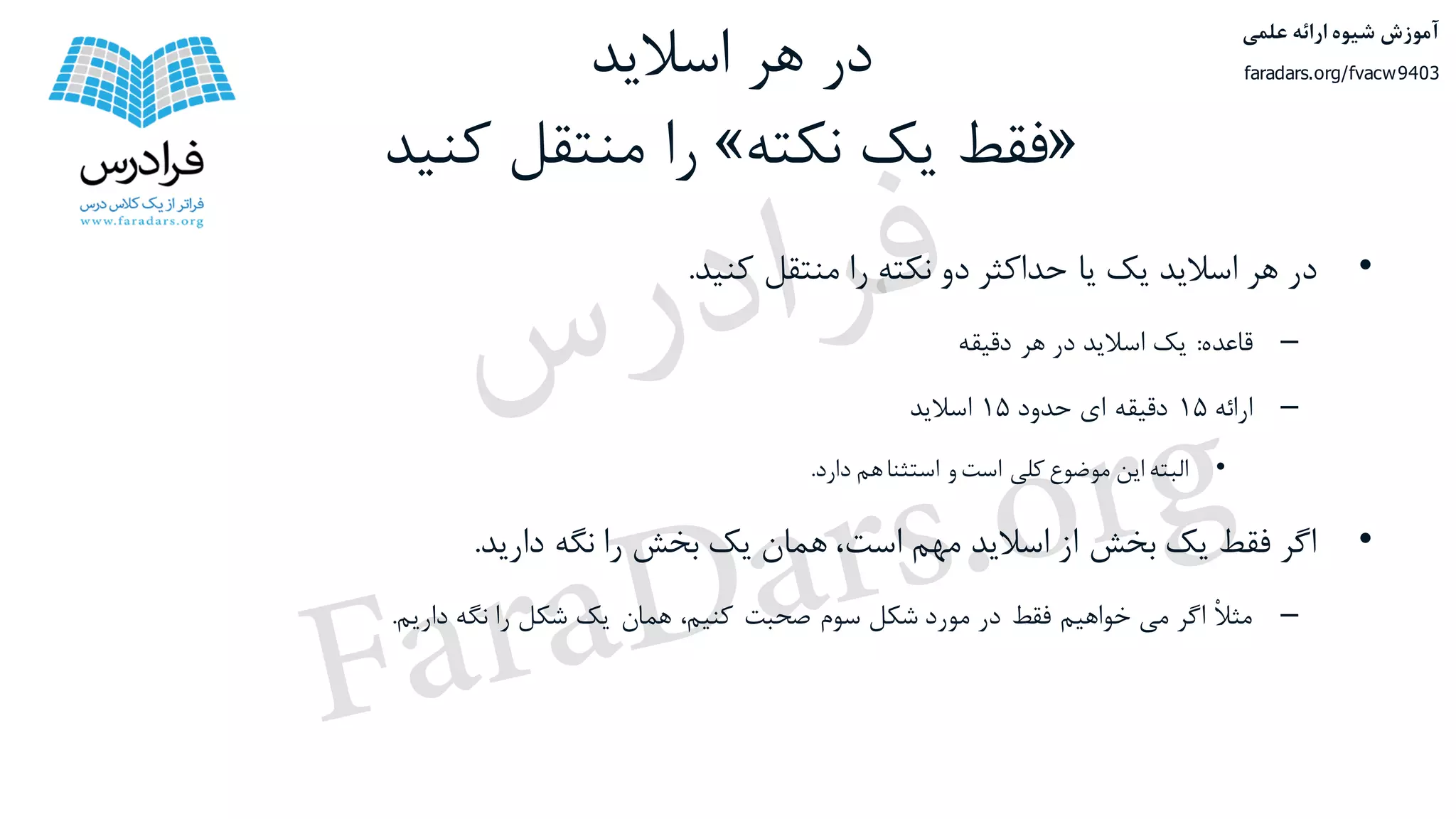 ‫اسالید‬ ‫هر‬ ‫در‬
«‫نکته‬ ‫یک‬ ‫فقط‬»‫کنید‬ ‫منتقل‬ ‫را‬
•‫در‬‫هر‬‫اسالید‬‫یک‬‫یا‬‫حداکثر‬‫دو‬‫نکته‬‫را‬‫منتقل‬‫کنید‬.
–‫قاعده‬:‫یک‬‫اسالید‬‫در‬‫هر‬‫دقیقه‬
–‫ارائه‬۱۵‫دقیقه‬‫ای‬‫حدود‬۱۵‫اسالید‬
•‫البته‬‫این‬‫موضوع‬‫کلی‬‫است‬‫و‬‫استثنا‬‫هم‬‫دارد‬.
•‫اگر‬‫فقط‬‫یک‬‫بخش‬‫از‬‫اسالید‬‫مهم‬،‫است‬‫همان‬‫یک‬‫بخش‬‫را‬‫نگه‬‫دارید‬.
–ْ‫ال‬‫مث‬‫اگر‬‫می‬‫خواهیم‬‫فقط‬‫در‬‫مورد‬‫شکل‬‫سوم‬‫صحبت‬،‫کنیم‬‫همان‬‫یک‬‫شکل‬‫را‬‫نگه‬‫داریم‬.
‫علمی‬ ‫ارائه‬ ‫شیوه‬ ‫آموزش‬
faradars.org/fvacw9403
‫س‬‫ر‬‫د‬‫ا‬‫ﺮ‬‫ﻓ‬
FaraDars.org
 