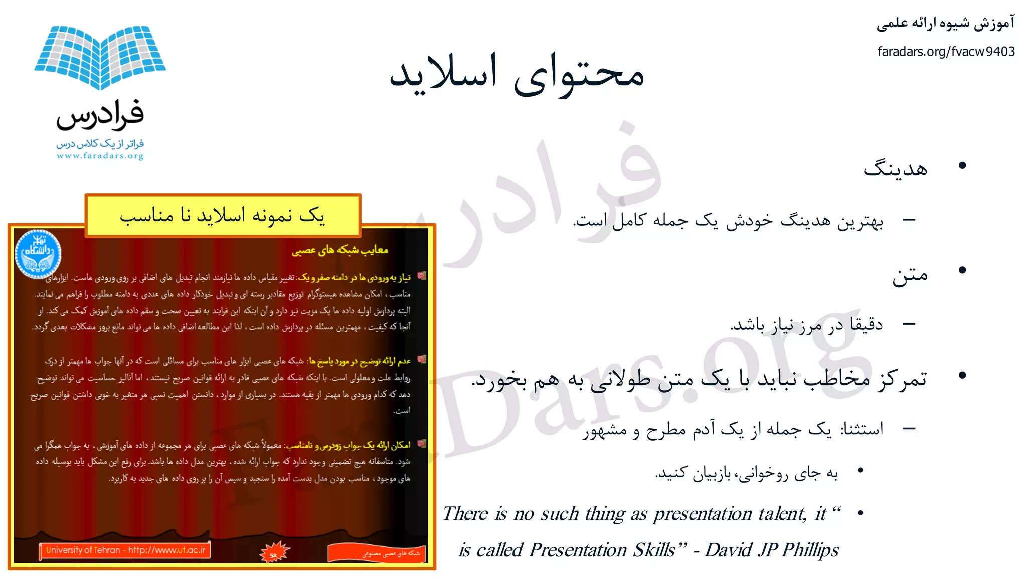 ‫اسالید‬ ‫محتوای‬
•‫هدینگ‬
–‫بهترین‬‫هدینگ‬‫خودش‬‫یک‬‫جمله‬‫کامل‬‫است‬.
•‫متن‬
–‫دقیقا‬‫در‬‫مرز‬‫نیاز‬‫باشد‬.
•‫تمرکز‬‫مخاطب‬‫نباید‬‫با‬‫یک‬‫متن‬‫طوالنی‬‫به‬‫هم‬‫بخو‬‫رد‬.
–‫استثنا‬:‫یک‬‫جمله‬‫از‬‫یک‬‫آدم‬‫مطرح‬‫و‬‫مشهور‬
•‫به‬‫جای‬،‫روخوانی‬‫بازبیان‬‫کنید‬.
•“There is no such thing as presentation talent, it
is called Presentation Skills” - David JP Phillips
‫مناسب‬ ‫نا‬ ‫اسالید‬ ‫نمونه‬ ‫یک‬
‫علمی‬ ‫ارائه‬ ‫شیوه‬ ‫آموزش‬
faradars.org/fvacw9403
‫س‬‫ر‬‫د‬‫ا‬‫ﺮ‬‫ﻓ‬
FaraDars.org
 