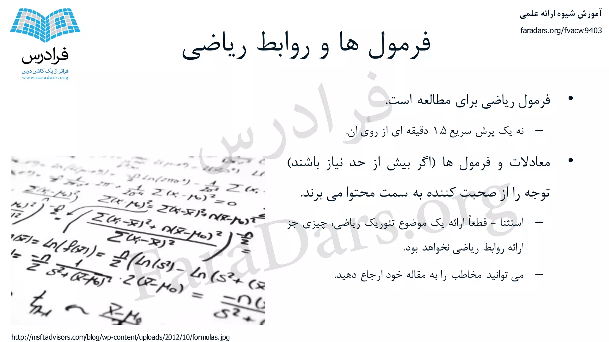 ‫ریاضی‬ ‫روابط‬ ‫و‬ ‫ها‬ ‫فرمول‬
•‫فرمول‬‫ریاضی‬‫برای‬‫مطالعه‬‫است‬.
–‫نه‬‫یک‬‫پرش‬‫سریع‬۱.۵‫دقیقه‬‫ای‬‫از‬‫روی‬‫آن‬.
•‫معادالت‬‫و‬‫فرمول‬‫ها‬(‫اگر‬‫بیش‬‫از‬‫حد‬‫نیاز‬‫باشند‬)
‫توجه‬‫را‬‫از‬‫صحبت‬‫کننده‬‫به‬‫سمت‬‫محتوا‬‫می‬‫برن‬‫د‬.
–‫استثنا‬-ً‫ا‬‫قطع‬‫ارائه‬‫یک‬‫موضوع‬‫تئوریک‬،‫ریاضی‬‫چیز‬‫ی‬‫جز‬
‫ارائه‬‫روابط‬‫ریاضی‬‫نخواهد‬‫بود‬.
–‫می‬‫توانید‬‫مخاطب‬‫را‬‫به‬‫مقاله‬‫خود‬‫ارجاع‬‫دهید‬.
http://msftadvisors.com/blog/wp-content/uploads/2012/10/formulas.jpg
‫علمی‬ ‫ارائه‬ ‫شیوه‬ ‫آموزش‬
faradars.org/fvacw9403
‫س‬‫ر‬‫د‬‫ا‬‫ﺮ‬‫ﻓ‬
FaraDars.org
 
