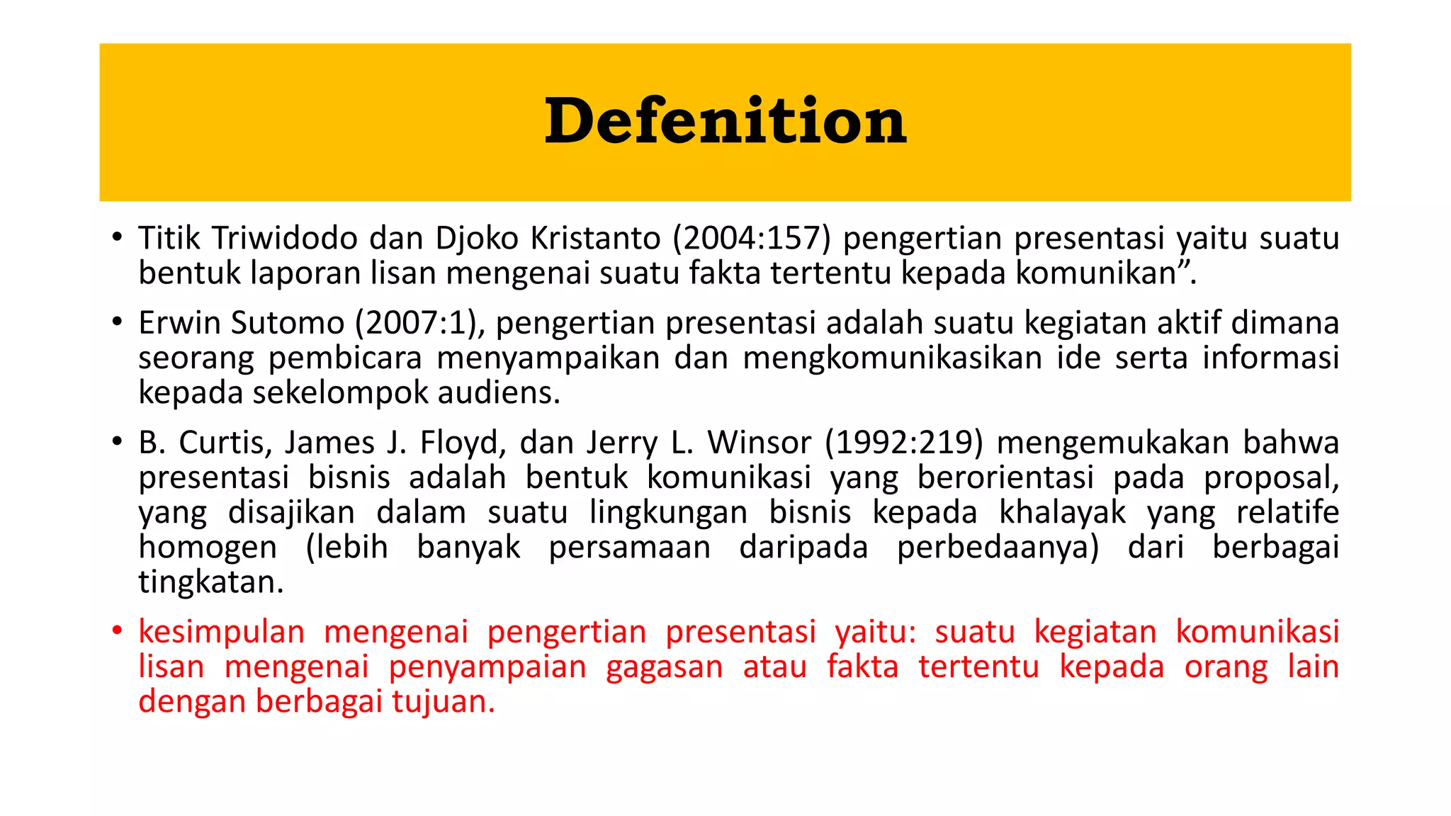 Defenition
• Titik Triwidodo dan Djoko Kristanto (2004:157) pengertian presentasi yaitu suatu
bentuk laporan lisan mengenai suatu fakta tertentu kepada komunikan”.
• Erwin Sutomo (2007:1), pengertian presentasi adalah suatu kegiatan aktif dimana
seorang pembicara menyampaikan dan mengkomunikasikan ide serta informasi
kepada sekelompok audiens.
• B. Curtis, James J. Floyd, dan Jerry L. Winsor (1992:219) mengemukakan bahwa
presentasi bisnis adalah bentuk komunikasi yang berorientasi pada proposal,
yang disajikan dalam suatu lingkungan bisnis kepada khalayak yang relatife
homogen (lebih banyak persamaan daripada perbedaanya) dari berbagai
tingkatan.
• kesimpulan mengenai pengertian presentasi yaitu: suatu kegiatan komunikasi
lisan mengenai penyampaian gagasan atau fakta tertentu kepada orang lain
dengan berbagai tujuan.
 