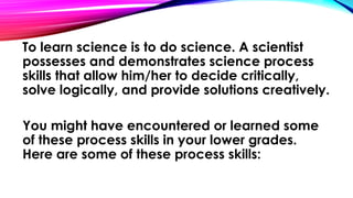 To learn science is to do science. A scientist
possesses and demonstrates science process
skills that allow him/her to decide critically,
solve logically, and provide solutions creatively.
You might have encountered or learned some
of these process skills in your lower grades.
Here are some of these process skills: