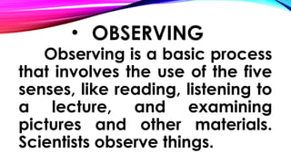 • OBSERVING
Observing is a basic process
that involves the use of the five
senses, like reading, listening to
a lecture, and examining
pictures and other materials.
Scientists observe things.