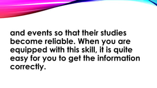 and events so that their studies
become reliable. When you are
equipped with this skill, it is quite
easy for you to get the information
correctly.