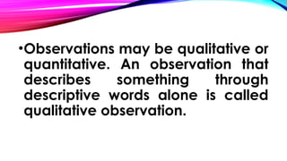 •Observations may be qualitative or
quantitative. An observation that
describes something through
descriptive words alone is called
qualitative observation.