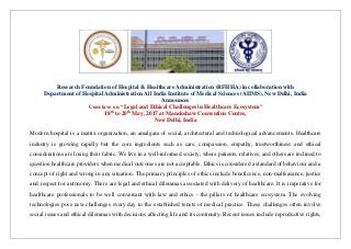 Research Foundation of Hospital & Healthcare Administration (RFHHA) in collaboration with
Department of Hospital Administration All India Institute of Medical Sciences (AIIMS), New Delhi, India
Announces
Conclave on “Legal and Ethical Challenges in Healthcare Ecosystem”
18th
to 20th
May, 2017 at Manekshaw Convention Centre,
New Delhi, India
Modern hospital is a matrix organization, an amalgam of social, architectural and technological advancements. Healthcare
industry is growing rapidly but the core ingredients such as care, compassion, empathy, trustworthiness and ethical
considerations are losing their fabric. We live in a well-informed society, where patients, relatives, and others are inclined to
question healthcare providers when medical outcomes are not acceptable. Ethics is considered a standard of behaviour and a
concept of right and wrong in any situation. The primary principles of ethics include beneficence, non-malfeasance, justice
and respect for autonomy. There are legal and ethical dilemmas associated with delivery of healthcare. It is imperative for
healthcare professionals to be well conversant with law and ethics - the pillars of healthcare ecosystem. The evolving
technologies pose new challenges every day to the established tenets of medical practice. These challenges often involve
social issues and ethical dilemmas with decisions affecting life and its continuity. Recent issues include reproductive rights,
 