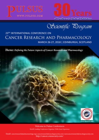 Cancer Research and Pharmacology
MARCH 26-27, 2018 | EDINBURGH, SCOTLAND
23RD
INTERNATIONAL CONFERENCE ON
of Excellence in Medical Publishing
30Years
Cancer Research 2018
Theme: Defining the Future Aspects of Cancer Research and Pharmacology
Welcome to Pulsus Conferences
World’s Leading Conferences Organizer With Great Experience
Email: cancerresearch@pulsusmeetings.org | cancerresearch@oncologysociety.com | eurocancerresearch@oncologysociety.com
http://cancer.cmesociety.com/
Scientific Program
 