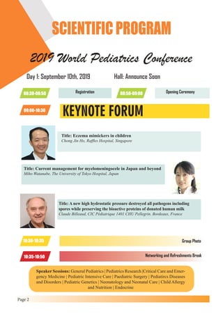 Page 2
SCIENTIFIC PROGRAM
2019 World Pediatrics Conference
Day 1: September 10th, 2019
08:30-08:50 Registration 08:50-09:00 Opening Ceremony
Hall: Announce Soon
KEYNOTE FORUM09:00-10:30
Title: Eczema mimickers in children
Chong Jin Ho, Raffles Hospital, Singapore
Title: A new high hydrostatic pressure destroyed all pathogens including
spores while preserving the bioactive proteins of donated human milk
Claude Billeaud, CIC Pédiatrique 1401 CHU Pellegrin. Bordeaux, France
Title: Current management for myelomeningocele in Japan and beyond
Miho Watanabe, The University of Tokyo Hospital, Japan
10:30-10:35 Group Photo
10:35-10:50 Networking and Refreshments Break
Speaker Sessions: General Pediatrics | Pediatrics Research |Critical Care and Emer-
gency Medicine | Pediatric Intensive Care | Paediatric Surgery | Pediatircs Diseases
and Disorders | Pediatric Genetics | Neonatology and Neonatal Care | Child Allergy
and Nutrition | Endocrine
 