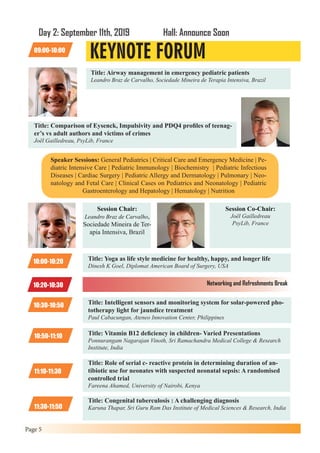Page 5
Title: Airway management in emergency pediatric patients
Leandro Braz de Carvalho, Sociedade Mineira de Terapia Intensiva, Brazil
Title: Comparison of Eysenck, Impulsivity and PDQ4 profiles of teenag-
er’s vs adult authors and victims of crimes
Joël Gailledreau, PsyLib, France
KEYNOTE FORUM
Day 2: September 11th, 2019 Hall: Announce Soon
09:00-10:00
Speaker Sessions: General Pediatrics | Critical Care and Emergency Medicine | Pe-
diatric Intensive Care | Pediatric Immunology | Biochemistry | Pediatric Infectious
Diseases | Cardiac Surgery | Pediatric Allergy and Dermatology | Pulmonary | Neo-
natology and Fetal Care | Clinical Cases on Pediatrics and Neonatology | Pediatric
Gastroenterology and Hepatology | Hematology | Nutrition
Session Chair:
Leandro Braz de Carvalho,
Sociedade Mineira de Ter-
apia Intensiva, Brazil
Session Co-Chair:
Joël Gailledreau
PsyLib, France
10:00-10:20 Title: Yoga as life style medicine for healthy, happy, and longer life
Dinesh K Goel, Diplomat American Board of Surgery, USA
10:30-10:50 Title: Intelligent sensors and monitoring system for solar-powered pho-
totherapy light for jaundice treatment
Paul Cabacungan, Ateneo Innovation Center, Philippines
10:50-11:10 Title: Vitamin B12 deficiency in children- Varied Presentations
Ponnurangam Nagarajan Vinoth, Sri Ramachandra Medical College & Research
Institute, India
11:10-11:30
Title: Role of serial c- reactive protein in determining duration of an-
tibiotic use for neonates with suspected neonatal sepsis: A randomised
controlled trial
Fareena Ahamed, University of Nairobi, Kenya
11:30-11:50
Title: Congenital tuberculosis : A challenging diagnosis
Karuna Thapar, Sri Guru Ram Das Institute of Medical Sciences & Research, India
10:20-10:30 Networking and Refreshments Break
 