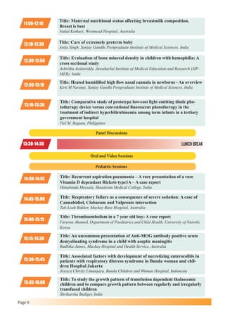 Page 6
11:50-12:10
Title: Maternal nutritional status affecting breastmilk composition.
Breast is best
Nakul Kothari, Westmead Hospital, Australia
12:10-12:30 Title: Care of extremely preterm baby
Anita Singh, Sanjay Gandhi Postgraduate Institute of Medical Sciences, India
13:30-14:30 LUNCH BREAK
12:30-12:50
Title: Evaluation of bone mineral density in children with hemophilia: A
cross sectional study
Ashritha Avalareddy, Jawaharlal Institute of Medical Education and Research (JIP-
MER), Inida
12:50-13:10
Title: Heated humidified high flow nasal cannula in newborns - An overview
Kirti M Naranje, Sanjay Gandhi Postgraduate Institute of Medical Sciences, India
13:10-13:30
Title: Comparative study of prototype low-cost light emitting diode pho-
totherapy device versus conventional fluorescent phototherapy in the
treatment of indirect hyperbilirubinemia among term infants in a tertiary
government hospital
Viel M. Bagunu, Philippines
15:00-15:15
14:30-14:45
Title: Thromboembolism in a 7 year old boy: A case report
Fareena Ahamed, Department of Paediatrics and Child Health, University of Nairobi,
Kenya
Title: Recurrent aspiration pneumonia – A rare presentation of a rare
Vitamin D dependant Rickets type1A – A case report
Himabindu Meesala, Shantiram Medical College, India
15:15-15:30
14:45-15:00
Title: An uncommon presentation of Anti-MOG antibody positive acute
demyelinating syndrome in a child with aseptic meningitis
Radhika James, Mackay Hospital and Health Service, Australia
Title: Respiratory failure as a consequence of severe sedation: A case of
Cannabidiol, Clobazam and Valproate interaction
Tah-Leah Bakker, Mackay Base Hospital, Australia
15:30-15:45
Title: Associated factors with development of necrotizing enterocolitis in
patients with respiratory distress syndrome in Bunda woman and chil-
dren Hospital Jakarta
Jessica Christy Limanjaya, Bunda Children and Woman Hospital, Indonesia
15:45-16:00
Title: To study the growth pattern of transfusion dependent thalassemic
children and to compare growth pattern between regularly and irregularly
transfused children
Shriharsha Badiger, India
Panel Discussions
Oral and Video Sessions
Pediatric Sessions
 