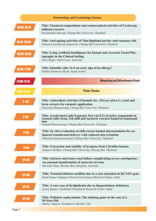 Page 7
16:00-16:15
P-02
Title: Chemical compositions and cosmeceutical activities of Cordyceps
militaris extracts
Pachabadee Marsup, Chiang Mai University, Thailand
Title: Accelerated Light Exposure Test (ALET) of active compounds in
roasted coffee bean, red chili and turmeric extracts loaded in nanoemul-
sion
Nuttapol Boonrueang, Chiang Mai University, Thailand
16:15-16:30
P-03
Title: Anti-ageing activities of Thai highland parsley and rosemary oils
Natnaree Laothaweerungsawat, Chiang Mai University, Thailand
Title: In vitro evaluation of chili extract loaded microemulsion for en-
hanced transdermal delivery with reduced skin irritation
Phunsuk Anantaworasakul, Chiang Mai University, Thailand
16:30-16:45
P-04
EP-06
Title: Using Artificial Intelligence for Instant and Accurate Facial Pho-
tography in the Clinical Setting
Nora Hager, Gold Coast, Australia
Title: Extraction and stability of lycopene from Citrullus lanatus
Jutiporn Sirikhet, Chiang Mai University, Chiang Mai, Thailand
Title: Neonatal diabetes mellitus due to a rare mutation in KCNJ11 gene
Sunil Kumar, Kalpana Chawla Government Medical College, India
16:45-17:00
EP-05
EP-07
EP-08
Title: Infantile colic: Is it an early sign of an allergy?
Ebtihal Elameen Eltyeb, Saudi Arabia
Title: Seizures and acute renal failure complicating severe constipation -
An unusual manifestation of anorexia nervosa
Yan Lam Tung, Mackay Base Hospital, Australia
Title: A rare case of dyslipidemia due to lipoproteinase deficiency
Leena Rajani, Choithram Hospital & Research Centre, India
Title: Pediatric asphyxiation: The choking game in the case of a
10-Year-Old
Andrew Nguyen, Eisenhower Health, USA
P -01 Title: Antioxidant activities of homnil rice (Oryza sativa L.) seed and
bran extracts for cosmetic application
Chareetip Rungsawang, Chiang Mai University, Thailand
Dermatology and Cosmetology Session
17:00-17:15
17:15-17:45
Networking and Refreshments Break
Poster Session
 