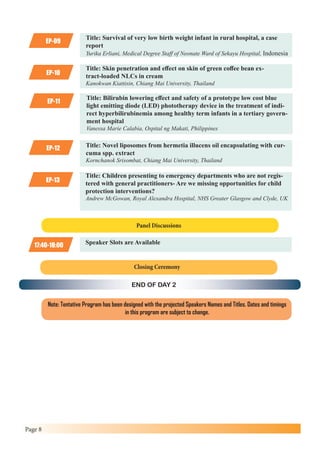 Page 8
EP-09
EP-11
Title: Survival of very low birth weight infant in rural hospital, a case
report
Yurika Erliani, Medical Degree Staff of Neonate Ward of Sekayu Hospital, Indonesia
Title: Bilirubin lowering effect and safety of a prototype low cost blue
light emitting diode (LED) phototherapy device in the treatment of indi-
rect hyperbilirubinemia among healthy term infants in a tertiary govern-
ment hospital
Vanessa Marie Calabia, Ospital ng Makati, Philippines
EP-10
EP-12
EP-13
Title: Skin penetration and effect on skin of green coffee bean ex-
tract-loaded NLCs in cream
Kanokwan Kiattisin, Chiang Mai University, Thailand
Title: Novel liposomes from hermetia illucens oil encapsulating with cur-
cuma spp. extract
Kornchanok Srisombat, Chiang Mai University, Thailand
Title: Children presenting to emergency departments who are not regis-
tered with general practitioners- Are we missing opportunities for child
protection interventions?
Andrew McGowan, Royal Alexandra Hospital, NHS Greater Glasgow and Clyde, UK
Note: Tentative Program has been designed with the projected Speakers Names and Titles. Dates and timings
in this program are subject to change.
Panel Discussions
END OF DAY 2
17:40-18:00 Speaker Slots are Available
Closing Ceremony
 