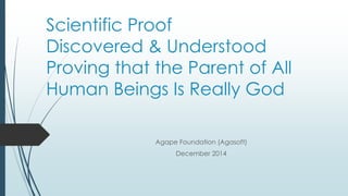 Scientific Proof
Discovered & Understood
Proving that the Parent of All
Human Beings Is Really God
Agape Foundation (Agasoft)
December 2014
 