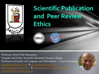 Scientific Publication
and Peer Review
Ethics
Professor Aboul Ella Hassanien,
Founder and Chair: Scientific Research Group in Egypt
Professor at Faculty of Computer and Information – Cairo University
abo@egyptscience.net & aboitcairo@gmail.com
http://egyptscience.net/ & http://www.fci.cu.edu.eg/~abo
http://scholar.cu.edu.eg/abo
 