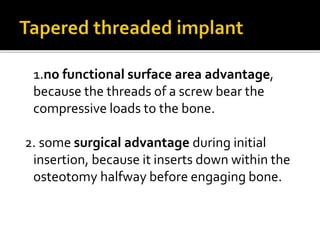 1.no functional surface area advantage,
because the threads of a screw bear the
compressive loads to the bone.
2. some surgical advantage during initial
insertion, because it inserts down within the
osteotomy halfway before engaging bone.
 