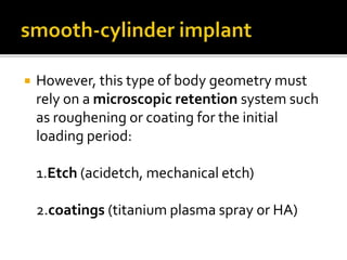  However, this type of body geometry must
rely on a microscopic retention system such
as roughening or coating for the initial
loading period:
1.Etch (acidetch, mechanical etch)
2.coatings (titanium plasma spray or HA)
 