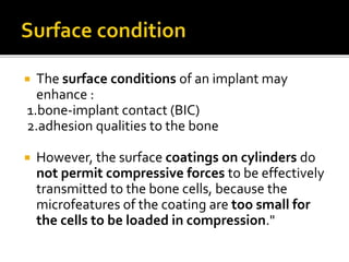  The surface conditions of an implant may
enhance :
1.bone-implant contact (BIC)
2.adhesion qualities to the bone
 However, the surface coatings on cylinders do
not permit compressive forces to be effectively
transmitted to the bone cells, because the
microfeatures of the coating are too small for
the cells to be loaded in compression."
 
