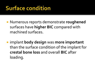  Numerous reports demonstrate roughened
surfaces have higher BIC compared with
machined surfaces.
 implant body design was more important
than the surface condition of the implant for
crestal bone loss and overall BIC after
loading.
 