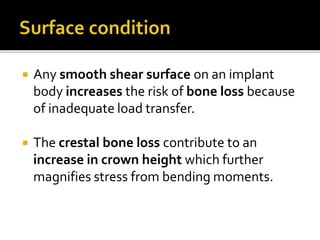  Any smooth shear surface on an implant
body increases the risk of bone loss because
of inadequate load transfer.
 The crestal bone loss contribute to an
increase in crown height which further
magnifies stress from bending moments.
 