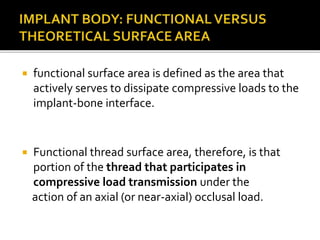  functional surface area is defined as the area that
actively serves to dissipate compressive loads to the
implant-bone interface.
 Functional thread surface area, therefore, is that
portion of the thread that participates in
compressive load transmission under the
action of an axial (or near-axial) occlusal load.
 