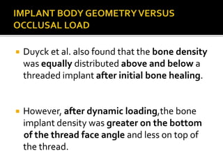  Duyck et al. also found that the bone density
was equally distributed above and below a
threaded implant after initial bone healing.
 However, after dynamic loading,the bone
implant density was greater on the bottom
of the thread face angle and less on top of
the thread.
 