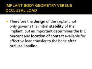  Therefore the design of the implant not
only governs the initial stability of the
implant, but as important determines the BIC
percent and location of contact available for
effective load transfer to the bone after
occlusal loading.
 