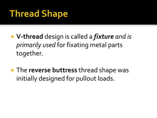  V-thread design is called a fixture and is
primarily used for fixating metal parts
together.
 The reverse buttress thread shape was
initially designed for pullout loads.
 