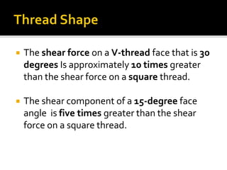  The shear force on a V-thread face that is 30
degrees Is approximately 10 times greater
than the shear force on a square thread.
 The shear component of a 15-degree face
angle is five times greater than the shear
force on a square thread.
 