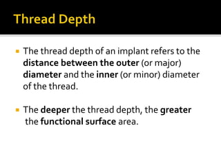  The thread depth of an implant refers to the
distance between the outer (or major)
diameter and the inner (or minor) diameter
of the thread.
 The deeper the thread depth, the greater
the functional surface area.
 