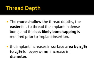  The more shallow the thread depths, the
easier it is to thread the implant in dense
bone, and the less likely bone tapping is
required prior to implant insertion.
 the implant increases in surface area by 15%
to 25% for every 1-mm increase in
diameter.
 