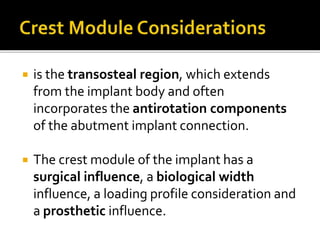  is the transosteal region, which extends
from the implant body and often
incorporates the antirotation components
of the abutment implant connection.
 The crest module of the implant has a
surgical influence, a biological width
influence, a loading profile consideration and
a prosthetic influence.
 