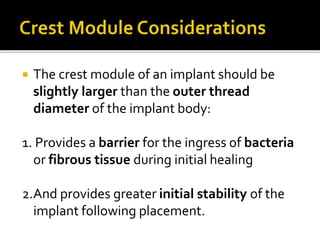  The crest module of an implant should be
slightly larger than the outer thread
diameter of the implant body:
1. Provides a barrier for the ingress of bacteria
or fibrous tissue during initial healing
2.And provides greater initial stability of the
implant following placement.
 