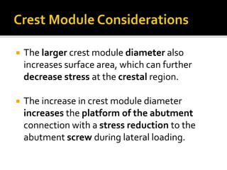  The larger crest module diameter also
increases surface area, which can further
decrease stress at the crestal region.
 The increase in crest module diameter
increases the platform of the abutment
connection with a stress reduction to the
abutment screw during lateral loading.
 