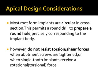  Most root form implants are circular in cross
section.This permits a round drill to prepare a
round hole,precisely corresponding to the
implant body.
 however, do not resist torsion/shear forces
when abutment screws are tightened,or
when single-tooth implants receive a
rotational(torsional) force.
 