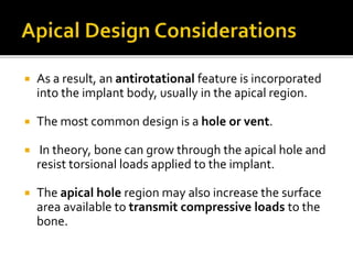  As a result, an antirotational feature is incorporated
into the implant body, usually in the apical region.
 The most common design is a hole or vent.
 In theory, bone can grow through the apical hole and
resist torsional loads applied to the implant.
 The apical hole region may also increase the surface
area available to transmit compressive loads to the
bone.
 