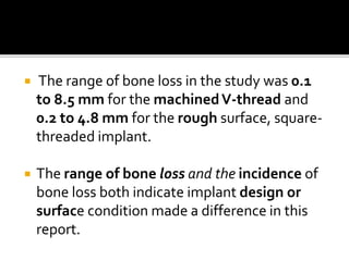  The range of bone loss in the study was 0.1
to 8.5 mm for the machinedV-thread and
0.2 to 4.8 mm for the rough surface, square-
threaded implant.
 The range of bone loss and the incidence of
bone loss both indicate implant design or
surface condition made a difference in this
report.
 