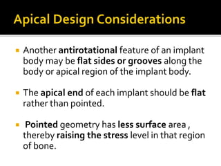  Another antirotational feature of an implant
body may be flat sides or grooves along the
body or apical region of the implant body.
 The apical end of each implant should be flat
rather than pointed.
 Pointed geometry has less surface area ,
thereby raising the stress level in that region
of bone.
 