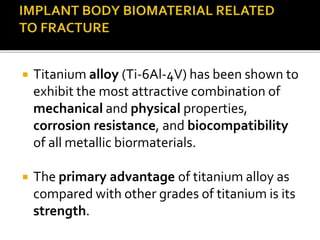  Titanium alloy (Ti-6Al-4V) has been shown to
exhibit the most attractive combination of
mechanical and physical properties,
corrosion resistance, and biocompatibility
of all metallic biormaterials.
 The primary advantage of titanium alloy as
compared with other grades of titanium is its
strength.
 