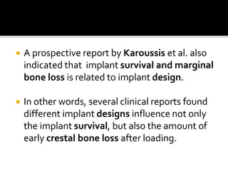  A prospective report by Karoussis et al. also
indicated that implant survival and marginal
bone loss is related to implant design.
 In other words, several clinical reports found
different implant designs influence not only
the implant survival, but also the amount of
early crestal bone loss after loading.
 