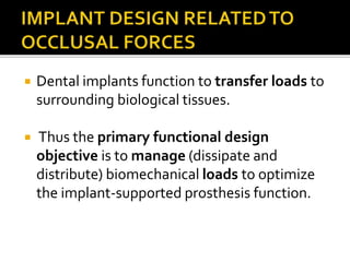  Dental implants function to transfer loads to
surrounding biological tissues.
 Thus the primary functional design
objective is to manage (dissipate and
distribute) biomechanical loads to optimize
the implant-supported prosthesis function.
 