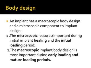  An implant has a macroscopic body design
and a microscopic component to implant
design:
1 .The microscopic features(important during
initial implant healing and the initial
loading period).
2.The macroscopic implant body design is
most important during early loading and
mature loading periods.
 