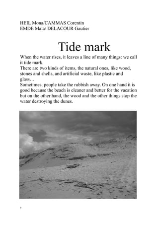 HEIL Mona/CAMMAS Corentin
EMDE Mala/ DELACOUR Gautier



                    Tide mark
When the water rises, it leaves a line of many things: we call
it tide mark.
There are two kinds of items, the natural ones, like wood,
stones and shells, and artificial waste, like plastic and
glass…
Sometimes, people take the rubbish away. On one hand it is
good because the beach is cleaner and better for the vacation
but on the other hand, the wood and the other things stop the
water destroying the dunes.




7
 