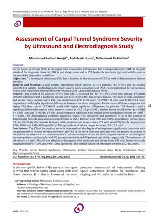 NeuroQuantology | January 2022 | Volume 20 | Issue 1 | Page 34-40 | doi: 10.14704/nq.2022.20.1.NQ22005
Mohammed Kadhom Awajel et al / Assessment of Carpal Tunnel Syndrome Severity by Ultrasound and Electrodiagnosis Study
eISSN 1303-5150 www.neuroquantology.com
34
Assessment of Carpal Tunnel Syndrome Severity
by Ultrasound and Electrodiagnosis Study
Mohammed Kadhom Awajel1*, Abdullnasir Hussin2, Mohammed Ab-Khudhur3
Abstract
Carpal tunnel syndrome (CTS) is the upper limb neuropathic entrapment. Electrodiagnostic study (EDX) is the gold
standard for diagnosis. However, EDX is not always abnormal in CTS beside its relatively high cost which requires
the search for alternative modalities.
Objectives: To investigate ultrasound (US) has a function in the evalution of CTS as well as determination disease
severity.
Subjects and Methods: A case-control experiment which involve 50 CTS patients (65 wrists) and 30 healthy
subjects (30 wrists). Electrodiagnostic study involve nerve coduction test (NCS) were performed for all included
wrists, with ultrasound measure the cross-sectional area (CSA) of the median nerve.
Results: The result of 65 affected wrists with CTS is classified for 40 (61.15%) wrist mild disease, 19 wrists
(29.23%) demonstrated a moderate disease and 6 wrists (9.23%) had severe disease. The mean in mild, moderate,
and severe cases, median nerve CSA was determined 11.21±1.22 mm2, 15.09±0.1.14 mm2 and 17.88±0.2.1 mm2,
respectively with highly significant differences between the three categories. Furthermore, all three categories had
higher CSA than control (8.73±0.45 mm2) with highly significant differences. In patients, CSA demonstrated a
significant linked with median distal sensory latency (r = 0.71 8, p <0.001), median motor distal latency (r = 0.818,
p < 0.001) and age (r = 0.316, p = 0.0 1) and a negative significant with median nerve conduction velocity (r= -0.837,
p < 0.001). US demonstrated excellent diagnostic values. The sensitivity and specificity of US in the context of
discriminate patients and controls at cut off value of CSA = 10 mm2 were 92% and 100%, respectively. Furthermore,
US can effectively discriminate between mild, moderate and severe cases CTS with sensitivity levels ranging from
83%- 100% and 94%-100% specificity. The optimal cut off values ranges between 13.2-16.2 mm2.
Conclusions: The CSA of the median nerve is increased and the degree of enlargement significantly correlates with
the parameters of disease severity. However, the CSA of the nerve does not associate with the gender of patients or
the side of the affected wrist. Ultrasound of CST of median nerve has an excellent diagnostic value in the disinguish
between patients and controls, with 92 percent sensitivity and 99 percent specificity, respectively. The optimum cut
off value is 10 mm2. Also, US can effectively distinguish mild, moderate and severe cases CTS with Sensitivity levels
ranging from 83%- 100% and 94%-100% Specificity. The optimal values cut off ranges between 13.2-16.2 mm2.
Key Words: Carpal Tunnel Syndrome, Ultrasound, Median Cross–sectional Area, Nerve Conduction Study,
Electrodiagnostic Study.
DOI Number: 10.14704/nq.2022.20.1.NQ22005 NeuroQuantology 2022; 20(1):34-40
Introduction
Is the neuropathic lesion of the nerve at the region
of wrist that travels during canal along with nine
flexor tendons. It is also is known as the most
prevalent neuropathy of entrapment affecting
upper extremities described by numbness and
tingling, and discomfort or pain in the hand.
Corresponding author: Mohammed Kadhom Awajel
Address: 1*,2,3College of Medicine, University of Baghdad, Iraq.
1*E-mail: awjel_87@yahoo.com
Relevant conflicts of interest/financial disclosures: The authors declare that the research was conducted in the absence of
any commercial or financial relationships that could be construed as a potential conflict of interest.
Received: 02 November 2021 Accepted: 05 December 2021
 