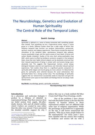 NeuroQuantology | December 2010 | Vol 8 | Issue 4 | Page 478‐494
Comings DE., Neurobiology of human spirituality
ISSN 1303 5150 www.neuroquantology.com
478
Theme Issue: Experimental NeuroTheology
The Neurobiology, Genetics and Evolution of
Human Spirituality
The Central Role of the Temporal Lobes
David E. Comings
Abstract
Spirituality is defined as a sense of being connected with something greater
than oneself. That something can be a supernatural entity, nature, a social
group or a family. Different studies show that a wide range of factors that
influence temporal lobe function can produce hallucinations, paranormal,
spiritual, mystical, and religious experiences. These factors include the electrical
stimulation of the temporal lobes; spontaneous temporal lobe epilepsy;
trauma; psychedelic drugs; and the severe anoxia of near death, G‐forces and
carbon dioxide inhalation. Studies of the very short acting psychedelic drug
DMT, which exerts its effect by binding to serotonin receptors in the temporal
lobes, show that even highly rational subjects can be absolutely convinced that
their induced experiences of being in contact with non‐humans beings were
absolutely real. This suggests that hippocampal memory cannot always
distinguish between external real experiences and internally induced spiritual
experiences. Twin studies show there is a significant genetic component to
spirituality while religion and church going are more cultural. It is likely that the
genes for spirituality were selected because the social cohesiveness that
spiritually fosters has a strong survival value. The neurobiology of spirituality
suggests that our rational brain occasionally needs to step back and give the
spiritual brain some space to have beliefs and feelings that do not always make
rational sense.
Key Words: neurobiology, genetic, spirituality, evaluation
NeuroQuantology 2010; 4: 478‐494
Introduction1
As a physician and molecular biologist I
profess to a lifetime of disbelief in
supernatural beings. That then removes from
my belief system God, angels, life-after-
death, heaven, hell, and all related entities,
which I believe are created by man rather
than the other way around. I have presented
the detailed scientific support for why I
Corresponding author: David E. Comings, M.D
Address: Professor Emeritus City of Hope National Medical Center
and Beckman Research Center, Duarte, CA
e‐mail: dcomings@earthlink.net
Submitted for Publication: Oct 14, 2010; final revision received Oct
20, 2010; accepted Oct 25, 2010.
believe this way in a book entitled Did Man
Create God? Hope Press (Comings, 2008).
One of the problems I have always
had with this belief system is the fact that the
majority of humans believe in these
supernatural entities and are affiliated with
some type of religious organization. While
the percentage of non-believers is apparently
on the rise, it still leaves unanswered the
question, “Why do so many people believe in
the supernatural?” For many years I have
been satisfied with the answer that working
in medicine and science left me with a
 