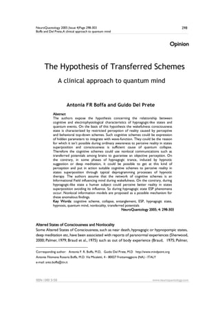 NeuroQuantology 2005 |Issue 4|Page 298-303
Boffa and Del Prete,A clinical approach to quantum mind
ISSN 1303 5150 www.neuroquantology.com
298
Opinion
The Hypothesis of Transferred Schemes
A clinical approach to quantum mind
Antonia FR Boffa and Guido Del Prete1
Abstract
The authors expose the hypothesis concerning the relationship between
cognitive and electrophysiological characteristics of hypnagogic-like states and
quantum events. On the basis of this hypothesis the wakefulness consciousness
state is characterized by restricted perception of reality caused by perceptive
and behavioral top-down schemes. Such cognitive schemes could be expression
of hidden parameters to integrate with wave-function. They could be the reason
for which it isn’t possible during ordinary awareness to perceive reality in states
superposition and consciousness is sufficient cause of quantum collapse.
Therefore the cognitive schemes could use nonlocal communications such as
transferred potentials among brains to guarantee an objective perception. On
the contrary, in some phases of hypnagogic trance, induced by hypnotic
suggestion or deep meditation, it could be possible to get at this kind of
perception and put in action suitable cognitive schemes to perceive reality in
states superposition through typical deprogramming processes of hypnotic
therapy. The authors assume that the network of cognitive schemes is an
Informational Field influencing mind during wakefulness. On the contrary, during
hypnagogic-like state a human subject could perceive better reality in states
superposition avoiding its influence. So during hypnagogic state ESP phenomena
occur. Nonlocal information models are proposed as a possible mechanism for
these anomalous findings.
Key Words: cognitive scheme, collapse, entanglement, ESP, hypnagogic state,
hypnosis, quantum mind, nonlocality, transferred potentials
NeuroQuantology 2005; 4: 298-303
Altered States of Consciousness and Nonlocality
Some Altered States of Consciousness, such as near death, hypnagogic or hypnopompic states,
deep meditation etc, have been associated with reports of paranormal experiences (Sherwood,
2000; Palmer, 1979; Braud et al., 1975) such as out of body experience (Braud, 1975; Palmer,
Corresponding author:1 Antonia F. R. Boffa, M.D, Guido Del Prete, M.D http://www.mindpoint.org
Antonia Filomena Rosaria Boffa, M.D. Via Micaletti, 4 - 80027 Frattamaggiore (NA) - ITALY
e-mail: anto.boffa@tin.it
 