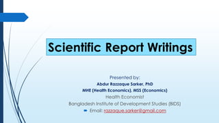 Scientific Report Writings
Presented by:
Abdur Razzaque Sarker, PhD
MHE (Health Economics), MSS (Economics)
Health Economist
Bangladesh Institute of Development Studies (BIDS)
 Email: razzaque.sarker@gmail.com
 